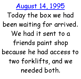 Text Box: August 14, 1995Today the box we had been waiting for arrived. We had it sent to a friends paint shop because he had access to two forklifts, and we needed both.