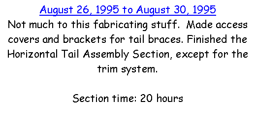 Text Box: August 26, 1995 to August 30, 1995Not much to this fabricating stuff.  Made access covers and brackets for tail braces. Finished the Horizontal Tail Assembly Section, except for the trim system.  Section time: 20 hours